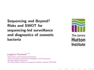 Sequencing and Beyond? 
Risks and SWOT for 
sequencing-led surveillance 
and diagnostics of zoonotic 
bacteria 
Leighton Pritchard1;2;3 
1Information and Computational Sciences, 
2Centre for Human and Animal Pathogens in the Environment, 
3Dundee Eector Consortium, 
The James Hutton Institute, Invergowrie, Dundee, Scotland, DD2 5DA 
 