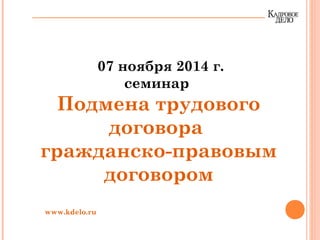 07 ноября 2014 г.
семинар
Подмена трудового
договора
гражданско-правовым
договором
www.kdelo.ru
 
