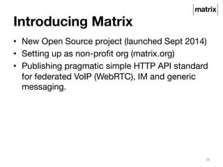 Introducing Matrix 
• New Open Source project (launched Sept 2014) 
• Setting up as non-profit org (matrix.org) 
• Publishing pragmatic simple HTTP API standard 
for federated VoIP (WebRTC), IM and generic 
messaging. 
16 
 