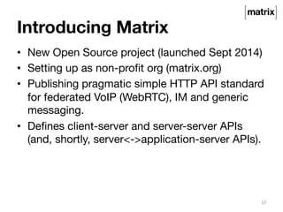 Introducing Matrix 
• New Open Source project (launched Sept 2014) 
• Setting up as non-profit org (matrix.org) 
• Publishing pragmatic simple HTTP API standard 
for federated VoIP (WebRTC), IM and generic 
messaging. 
• Defines client-server and server-server APIs 
(and, shortly, server<->application-server APIs). 
17 
 