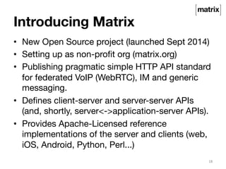 Introducing Matrix 
• New Open Source project (launched Sept 2014) 
• Setting up as non-profit org (matrix.org) 
• Publishing pragmatic simple HTTP API standard 
for federated VoIP (WebRTC), IM and generic 
messaging. 
• Defines client-server and server-server APIs 
(and, shortly, server<->application-server APIs). 
• Provides Apache-Licensed reference 
implementations of the server and clients (web, 
iOS, Android, Python, Perl...) 
18 
 
