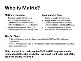 Who is Matrix? 
Matthew Hodgson 
• Technical Leader of matrix.org 
• Set up and runs the Unified 
Communications line of business 
within Amdocs (formerly MX Telecom) 
• 11 years of experience building IP 
telephony solutions and leading units 
Amandine Le Pape 
• Business Leader of matrix.org 
• Set up and co-runs the Unified 
Communications line of business 
within Amdocs as a Product Manager 
• 10 years of experience in mobile 
services and telecommunications 
19 
The Dev Team 
• A dozen of experienced developers specialized in VoIP and IM mobile app 
development 
• Most of them originally from the Amdocs Unified Communications team (flagship 
deployment: blah.com) 
Matrix comes from realising that VoIP and IM fragmentation is 
holding back the whole industry - we didn't want to be part of the 
problem, but try to solve it. 
 