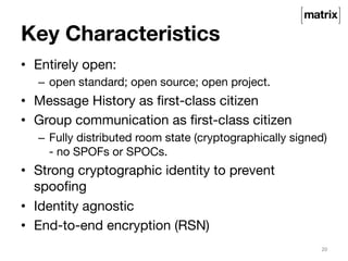 Key Characteristics 
• Entirely open: 
– open standard; open source; open project. 
• Message History as first-class citizen 
• Group communication as first-class citizen 
– Fully distributed room state (cryptographically signed) 
- no SPOFs or SPOCs. 
• Strong cryptographic identity to prevent 
spoofing 
• Identity agnostic 
• End-to-end encryption (RSN) 
20 
 