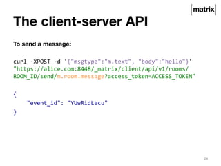 The client-server API 
To send a message: 
curl 
-­‐XPOST 
-­‐d 
'{"msgtype":"m.text", 
"body":"hello"}' 
"https://alice.com:8448/_matrix/client/api/v1/rooms/ 
ROOM_ID/send/m.room.message?access_token=ACCESS_TOKEN" 
{ 
"event_id": 
"YUwRidLecu" 
} 
24 
 