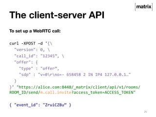The client-server API 
To set up a WebRTC call: 
curl 
-­‐XPOST 
–d 
'{ 
"version": 
0, 
 
"call_id": 
"12345”, 
 
"offer": 
{ 
"type" 
: 
"offer”, 
"sdp" 
: 
"v=0rno=-­‐ 
658458 
2 
IN 
IP4 
127.0.0.1…" 
} 
}' 
"https://alice.com:8448/_matrix/client/api/v1/rooms/ 
ROOM_ID/send/m.call.invite?access_token=ACCESS_TOKEN" 
{ 
"event_id": 
"ZruiCZBu” 
} 
25 
 