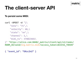 The client-server API 
To persist some MIDI: 
curl 
-­‐XPOST 
–d 
'{ 
"note": 
"71", 
"velocity": 
68, 
"state": 
"on", 
"channel": 
1, 
"midi_ts": 
374023441 
}' 
"https://alice.com:8448/_matrix/client/api/v1/rooms/ 
ROOM_ID/send/org.matrix.midi?access_token=ACCESS_TOKEN" 
{ 
"event_id": 
“ORzcZn2” 
} 
26 
 