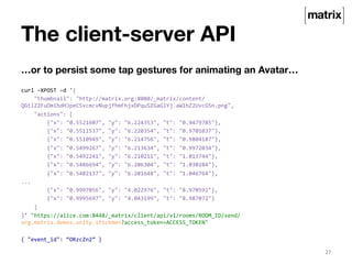 The client-server API 
…or to persist some tap gestures for animating an Avatar… 
curl 
-­‐XPOST 
–d 
'{ 
"thumbnail": 
"http://matrix.org:8080/_matrix/content/ 
QGtlZ2FuOm1hdHJpeC5vcmcvNupjfhmFhjxDPquSZGaGlYj.aW1hZ2UvcG5n.png", 
"actions": 
[ 
{"x": 
"0.5521607", 
"y": 
"6.224353", 
"t": 
"0.9479785"}, 
{"x": 
"0.5511537", 
"y": 
"6.220354", 
"t": 
"0.9701037"}, 
{"x": 
"0.5510949", 
"y": 
"6.214756", 
"t": 
"0.9804187"}, 
{"x": 
"0.5499267", 
"y": 
"6.213634", 
"t": 
"0.9972034"}, 
{"x": 
"0.5492241", 
"y": 
"6.210211", 
"t": 
"1.013744"}, 
{"x": 
"0.5486694", 
"y": 
"6.206304", 
"t": 
"1.030284"}, 
{"x": 
"0.5482137", 
"y": 
"6.201648", 
"t": 
"1.046764"}, 
... 
{"x": 
"0.9997056", 
"y": 
"4.022976", 
"t": 
"8.970592"}, 
{"x": 
"0.9995697", 
"y": 
"4.043199", 
"t": 
"8.987072"} 
] 
}' 
"https://alice.com:8448/_matrix/client/api/v1/rooms/ROOM_ID/send/ 
org.matrix.demos.unity.stickmen?access_token=ACCESS_TOKEN" 
{ 
"event_id": 
“ORzcZn2” 
} 
27 
 