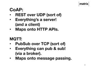 30 
CoAP: 
• REST over UDP (sort of) 
• Everything’s a server! 
(and a client) 
• Maps onto HTTP APIs. 
MQTT: 
• PubSub over TCP (sort of) 
• Everything can pub & sub! 
(via a broker). 
• Maps onto message passing. 
 