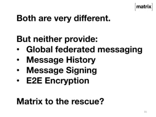31 
Both are very different. 
But neither provide: 
• Global federated messaging 
• Message History 
• Message Signing 
• E2E Encryption 
Matrix to the rescue? 
 