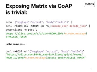 echo 
'{"msgtype":"m.text", 
"body":"hello"}' 
| 
perl 
–MCBOR::XS 
–MJSON 
–pe 
'$_=encode_cbor 
decode_json' 
| 
coap-­‐client 
–m 
post 
 
coaps://alice.com/_m/c/a/v1/r/ROOM_ID/s/m.room.message? 
a=ACCESS_TOKEN 
is the same as… 
curl 
-­‐XPOST 
-­‐d 
'{"msgtype":"m.text", 
"body":"hello"}' 
"https://alice.com:8448/_matrix/client/api/v1/rooms/ 
ROOM_ID/send/m.room.message?access_token=ACCESS_TOKEN" 
32 
Exposing Matrix via CoAP 
is trivial: 
 