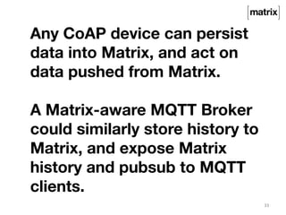 33 
Any CoAP device can persist 
data into Matrix, and act on 
data pushed from Matrix. 
A Matrix-aware MQTT Broker 
could similarly store history to 
Matrix, and expose Matrix 
history and pubsub to MQTT 
clients. 
 