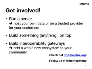Get involved! 
• Run a server 
è host your own data or be a trusted provider 
for your customers 
• Build something (anything!) on top 
• Build interoperability gateways 
è add a whole new ecosystem to your 
community 
Check out http://matrix.org! 
Follow us at @matrixdotorg! 
35 
 