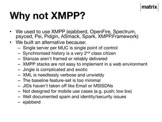 Why not XMPP? 
• We used to use XMPP (ejabberd, OpenFire, Spectrum, 
psyced, Psi, Pidgin, ASmack, Spark, XMPP.Framework) 
• We built an alternative because: 
– Single server per MUC is single point of control 
– Synchronised history is a very 2nd class citizen 
– Stanzas aren't framed or reliably delivered 
– XMPP stacks are not easy to implement in a web environment 
– Jingle is complicated and exotic 
– XML is needlessly verbose and unwieldy 
– The baseline feature-set is too minimal 
– JIDs haven't taken off like Email or MSISDNs 
– Not designed for mobile use cases (e.g. push; low bw) 
– Well documented spam and identity/security issues 
– ejabberd 

