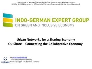 Urban Networks for a Sharing Economy
OuiShare – Connecting the Collaborative Economy
By Thomas Dönnebrink,
OuiShare Connector Germany
Freelance Expert Collaborative Economy
Presentation @ 3rd Meeting of the Indo-German Expert Group on Green & Inclusive Economy
Field Trip 12.11.2014. organized by GIZ (Gesellschaft für intern. Zusammenarbeit) & UBA (Umweltbundesamt)
 