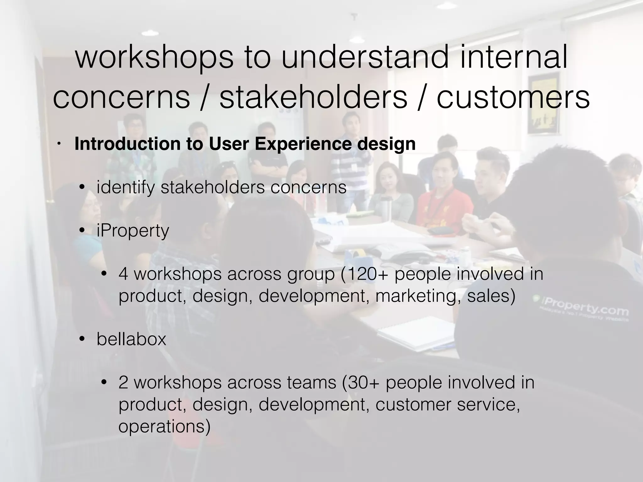 workshops to understand internal
concerns / stakeholders / customers
• Introduction to User Experience design
• identify stakeholders concerns
• iProperty
• 4 workshops across group (120+ people involved in
product, design, development, marketing, sales)
• bellabox
• 2 workshops across teams (30+ people involved in
product, design, development, customer service,
operations)
 
