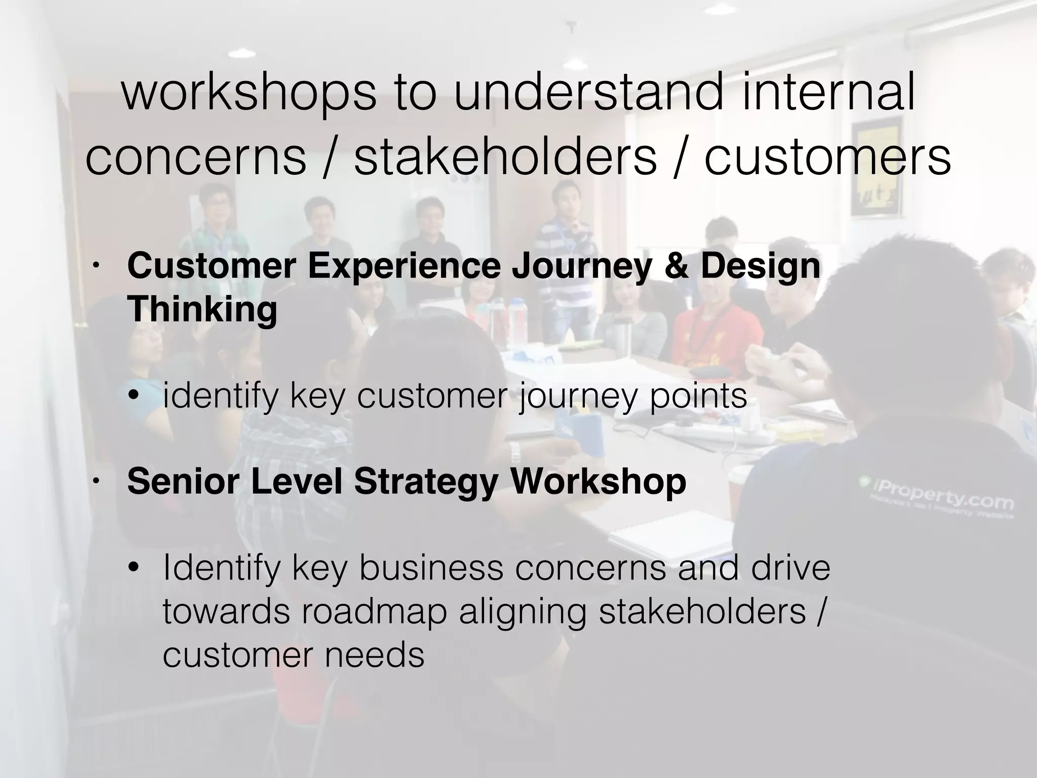 workshops to understand internal
concerns / stakeholders / customers
• Customer Experience Journey & Design
Thinking
• identify key customer journey points
• Senior Level Strategy Workshop
• Identify key business concerns and drive
towards roadmap aligning stakeholders /
customer needs
 