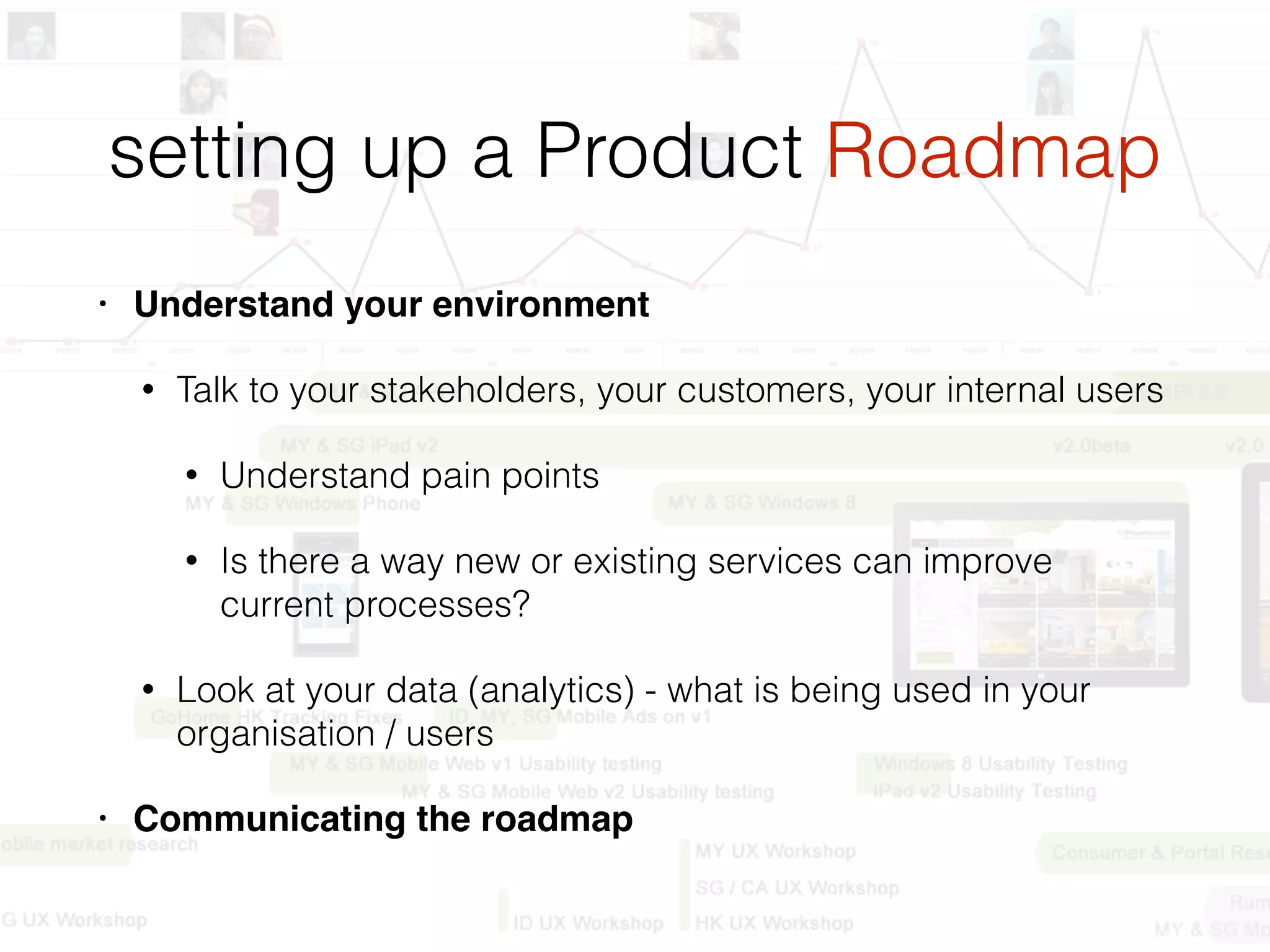 setting up a Product Roadmap
• Understand your environment
• Talk to your stakeholders, your customers, your internal users
• Understand pain points
• Is there a way new or existing services can improve
current processes?
• Look at your data (analytics) - what is being used in your
organisation / users
• Communicating the roadmap
 