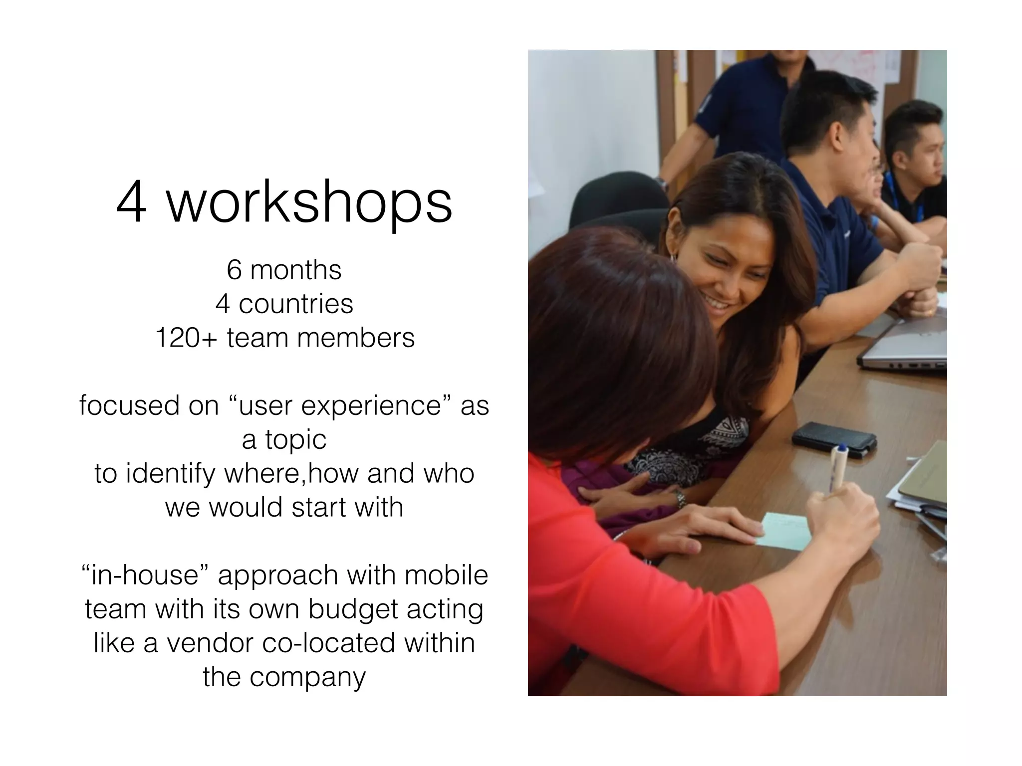 4 workshops
6 months
4 countries
120+ team members
focused on “user experience” as
a topic
to identify where,how and who
we would start with
“in-house” approach with mobile
team with its own budget acting
like a vendor co-located within
the company
 