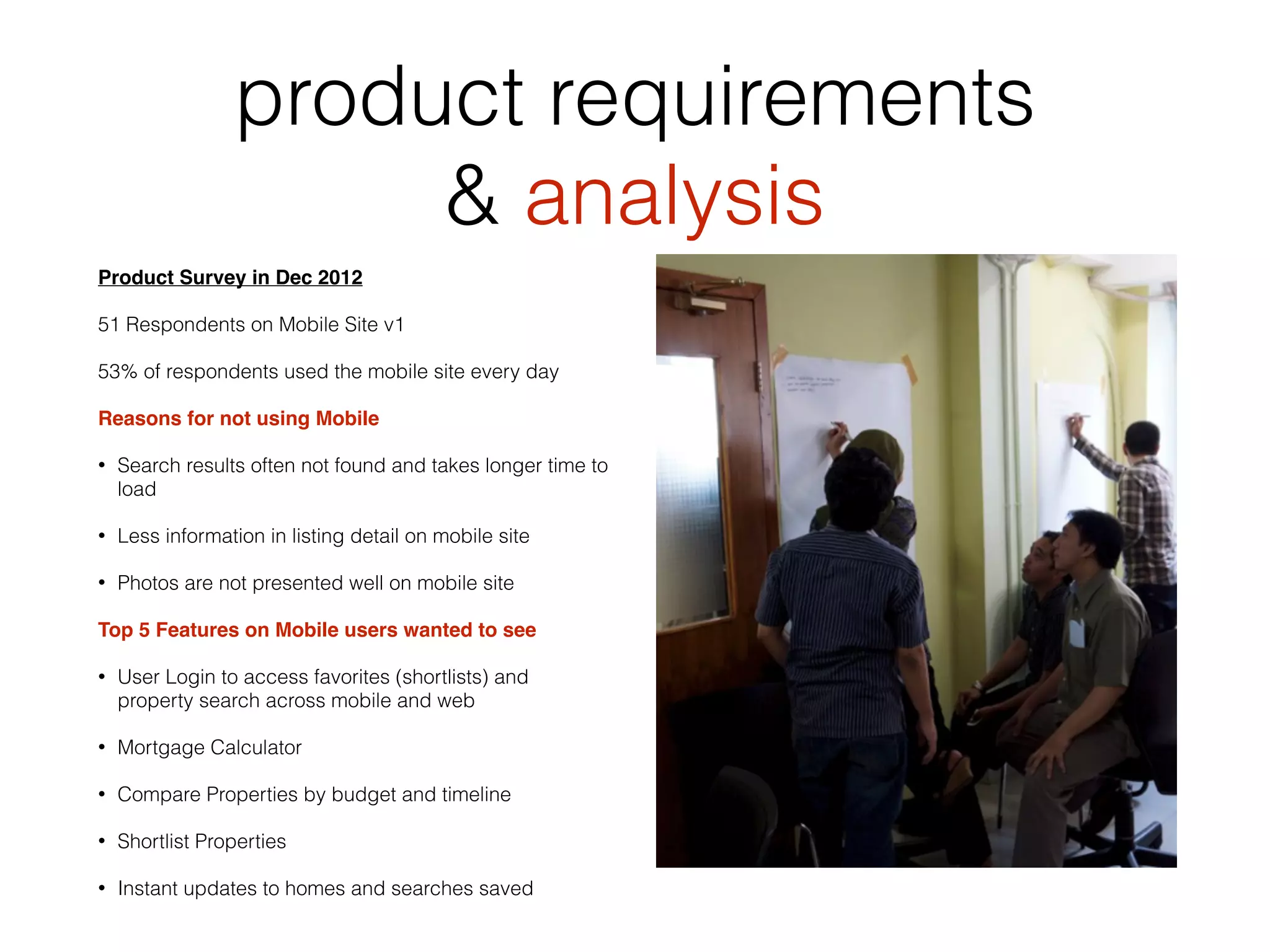 product requirements
& analysis
Product Survey in Dec 2012
51 Respondents on Mobile Site v1
53% of respondents used the mobile site every day
Reasons for not using Mobile
• Search results often not found and takes longer time to
load
• Less information in listing detail on mobile site
• Photos are not presented well on mobile site
Top 5 Features on Mobile users wanted to see
• User Login to access favorites (shortlists) and
property search across mobile and web
• Mortgage Calculator
• Compare Properties by budget and timeline
• Shortlist Properties
• Instant updates to homes and searches saved
 
