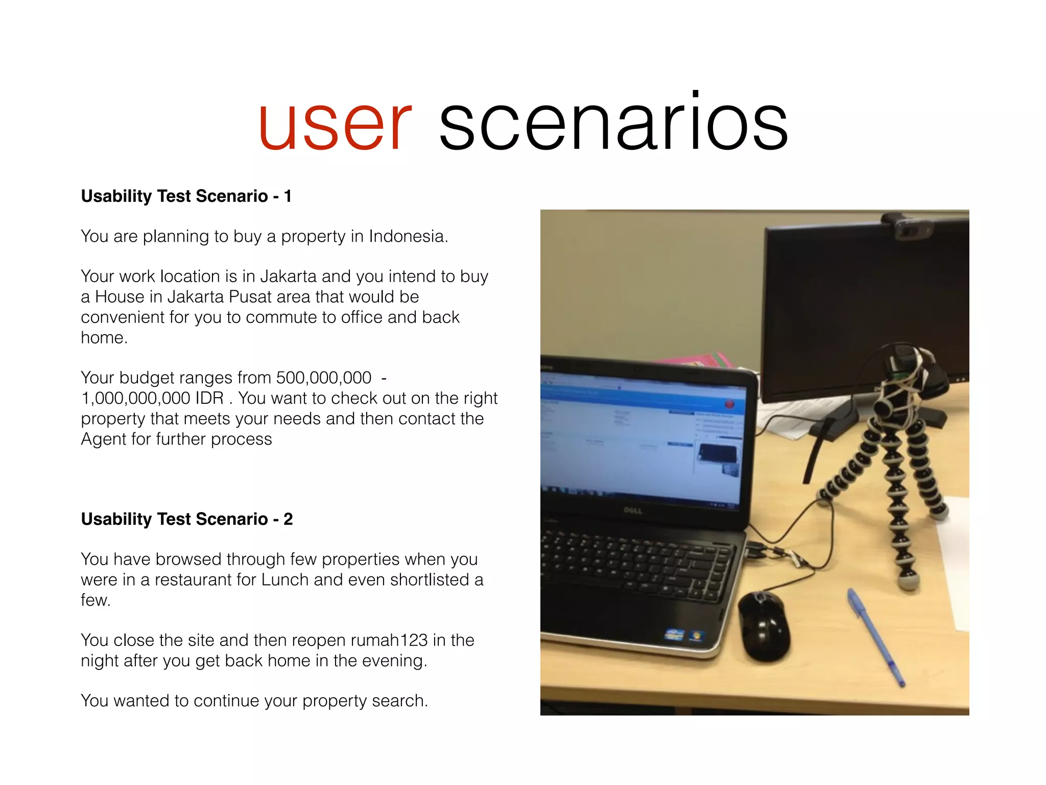 user scenarios
Usability Test Scenario - 1
You are planning to buy a property in Indonesia.
Your work location is in Jakarta and you intend to buy
a House in Jakarta Pusat area that would be
convenient for you to commute to ofﬁce and back
home.
Your budget ranges from 500,000,000 -
1,000,000,000 IDR . You want to check out on the right
property that meets your needs and then contact the
Agent for further process
Usability Test Scenario - 2
You have browsed through few properties when you
were in a restaurant for Lunch and even shortlisted a
few.
You close the site and then reopen rumah123 in the
night after you get back home in the evening.
You wanted to continue your property search.
 