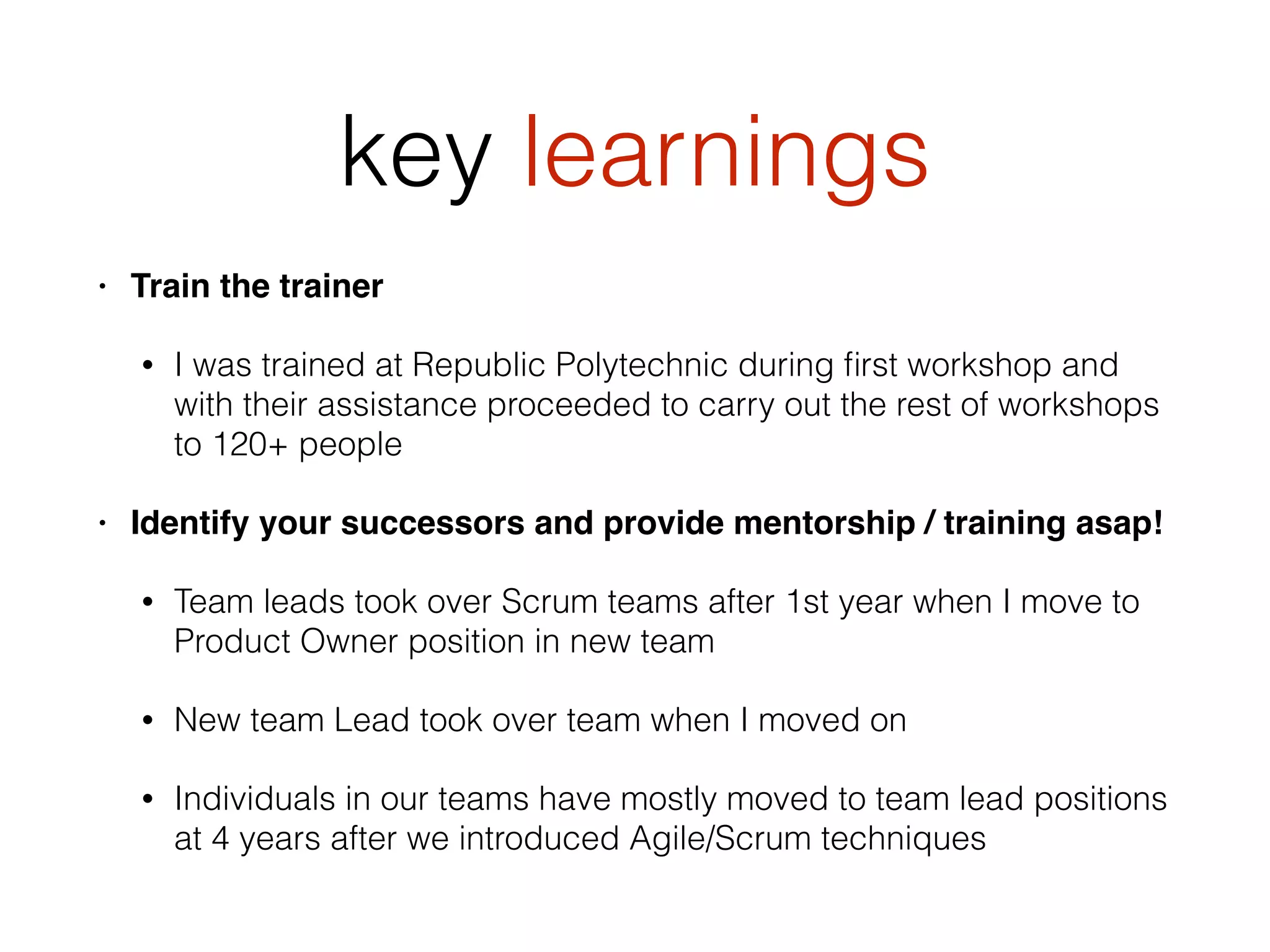 key learnings
• Train the trainer
• I was trained at Republic Polytechnic during ﬁrst workshop and
with their assistance proceeded to carry out the rest of workshops
to 120+ people
• Identify your successors and provide mentorship / training asap!
• Team leads took over Scrum teams after 1st year when I move to
Product Owner position in new team
• New team Lead took over team when I moved on
• Individuals in our teams have mostly moved to team lead positions
at 4 years after we introduced Agile/Scrum techniques
 