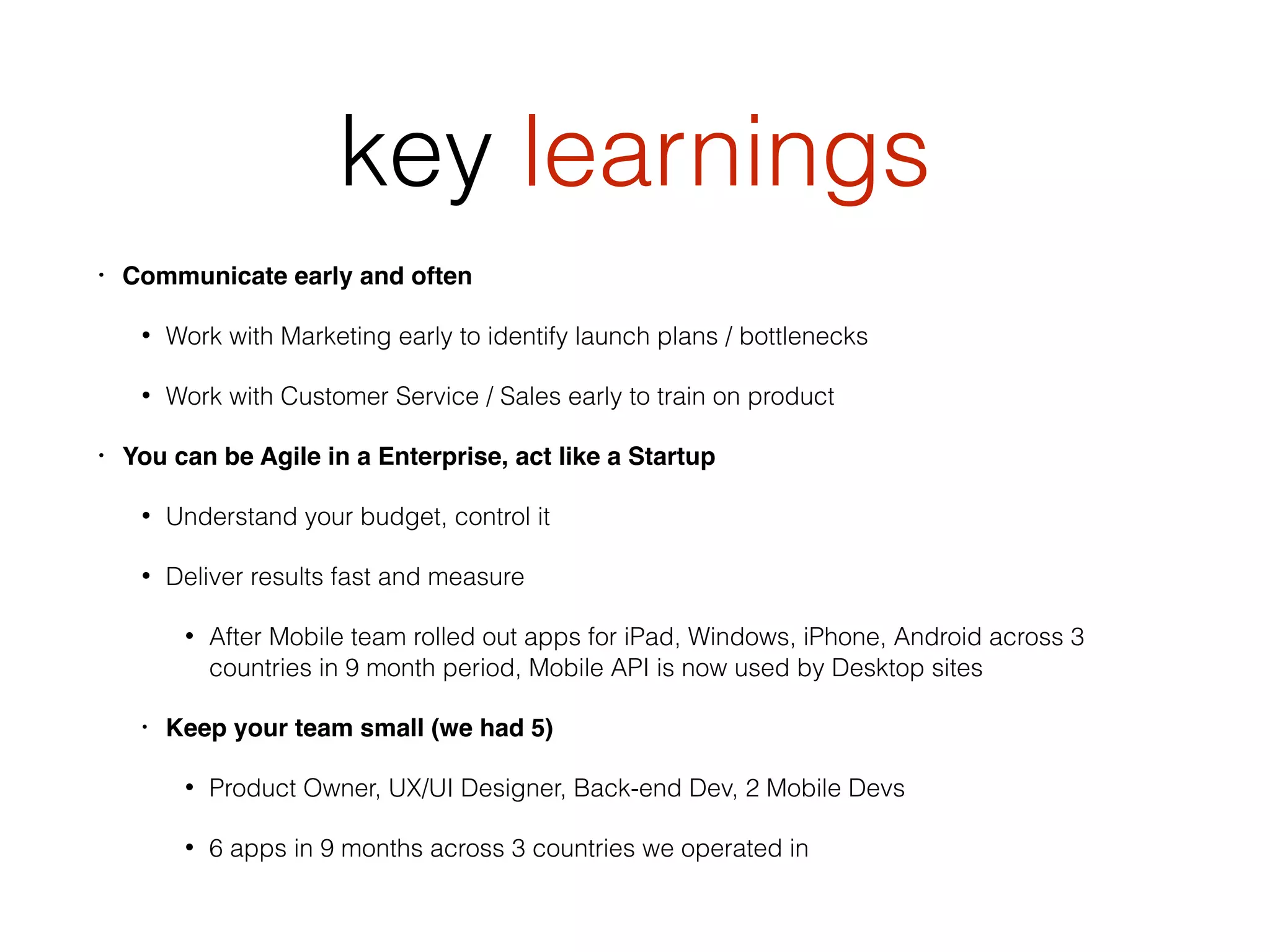 key learnings
• Communicate early and often
• Work with Marketing early to identify launch plans / bottlenecks
• Work with Customer Service / Sales early to train on product
• You can be Agile in a Enterprise, act like a Startup
• Understand your budget, control it
• Deliver results fast and measure
• After Mobile team rolled out apps for iPad, Windows, iPhone, Android across 3
countries in 9 month period, Mobile API is now used by Desktop sites
• Keep your team small (we had 5)
• Product Owner, UX/UI Designer, Back-end Dev, 2 Mobile Devs
• 6 apps in 9 months across 3 countries we operated in
 