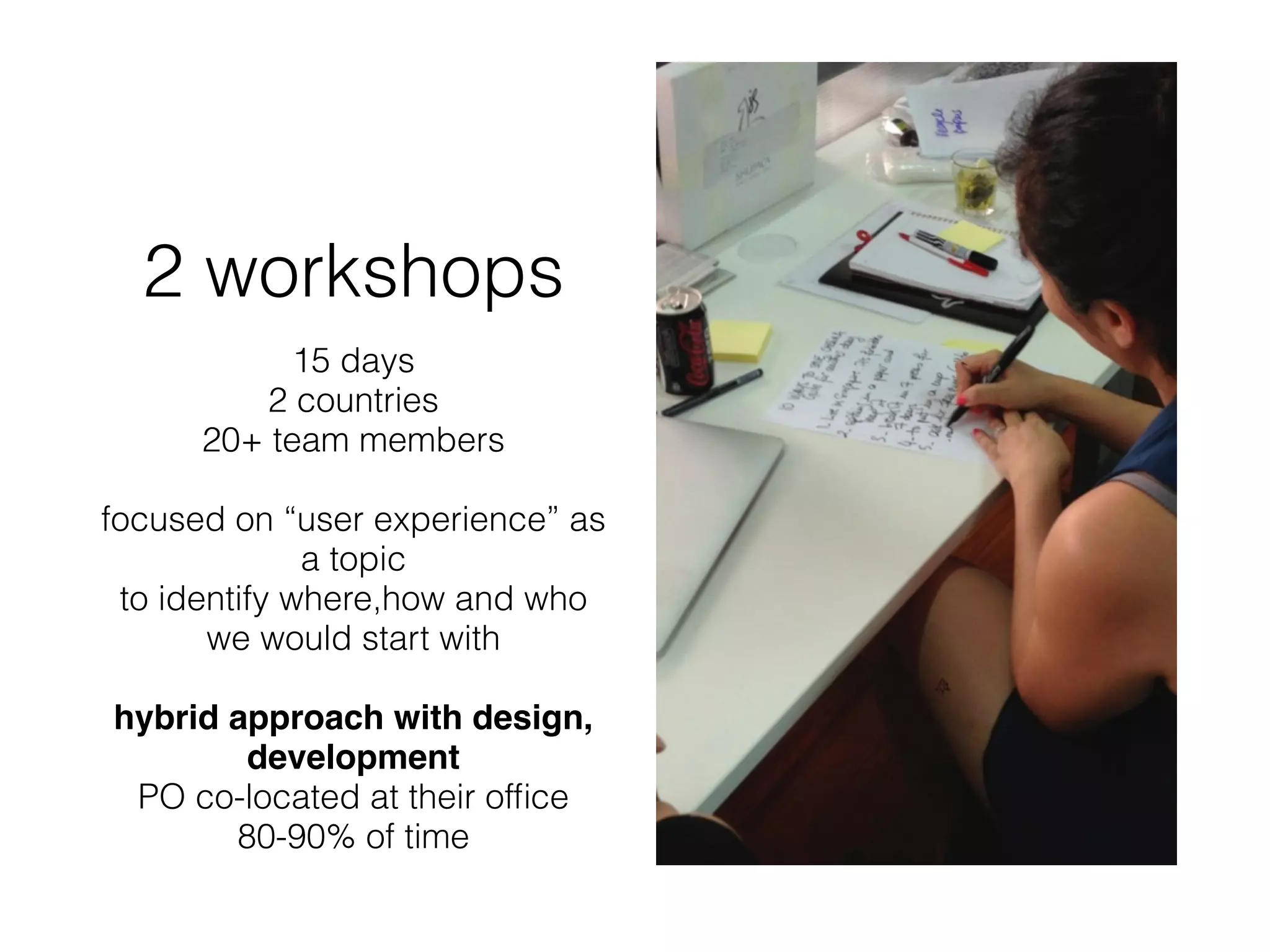2 workshops
15 days
2 countries
20+ team members
focused on “user experience” as
a topic
to identify where,how and who
we would start with
hybrid approach with design,
development
PO co-located at their ofﬁce
80-90% of time
 
