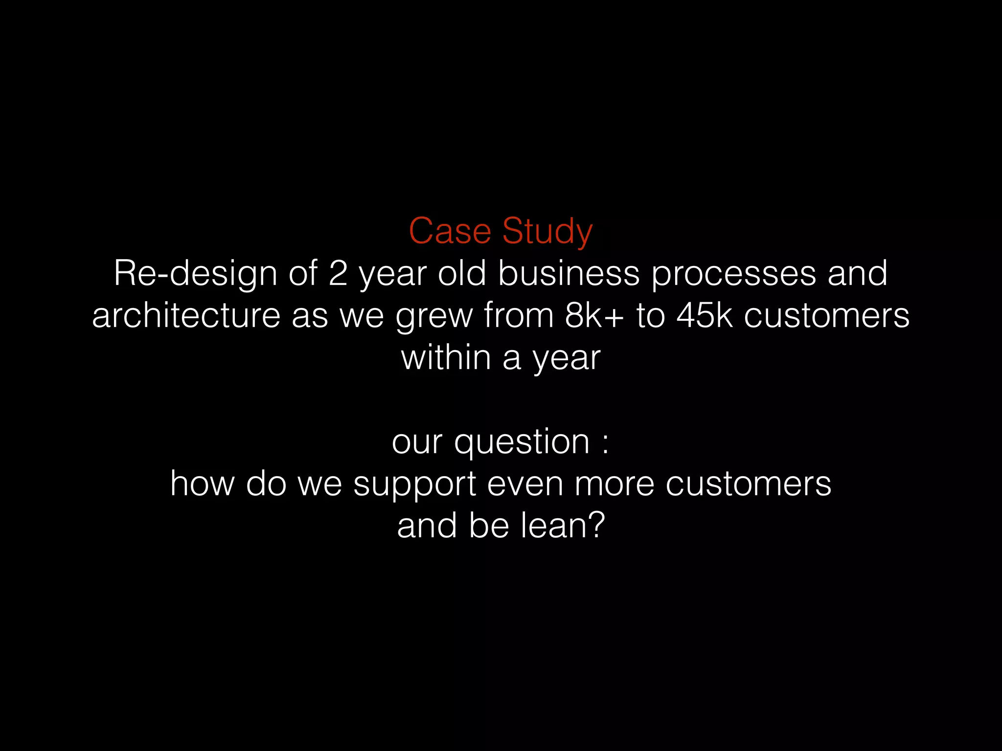 Case Study
Re-design of 2 year old business processes and
architecture as we grew from 8k+ to 45k customers
within a year
our question :
how do we support even more customers
and be lean?
 