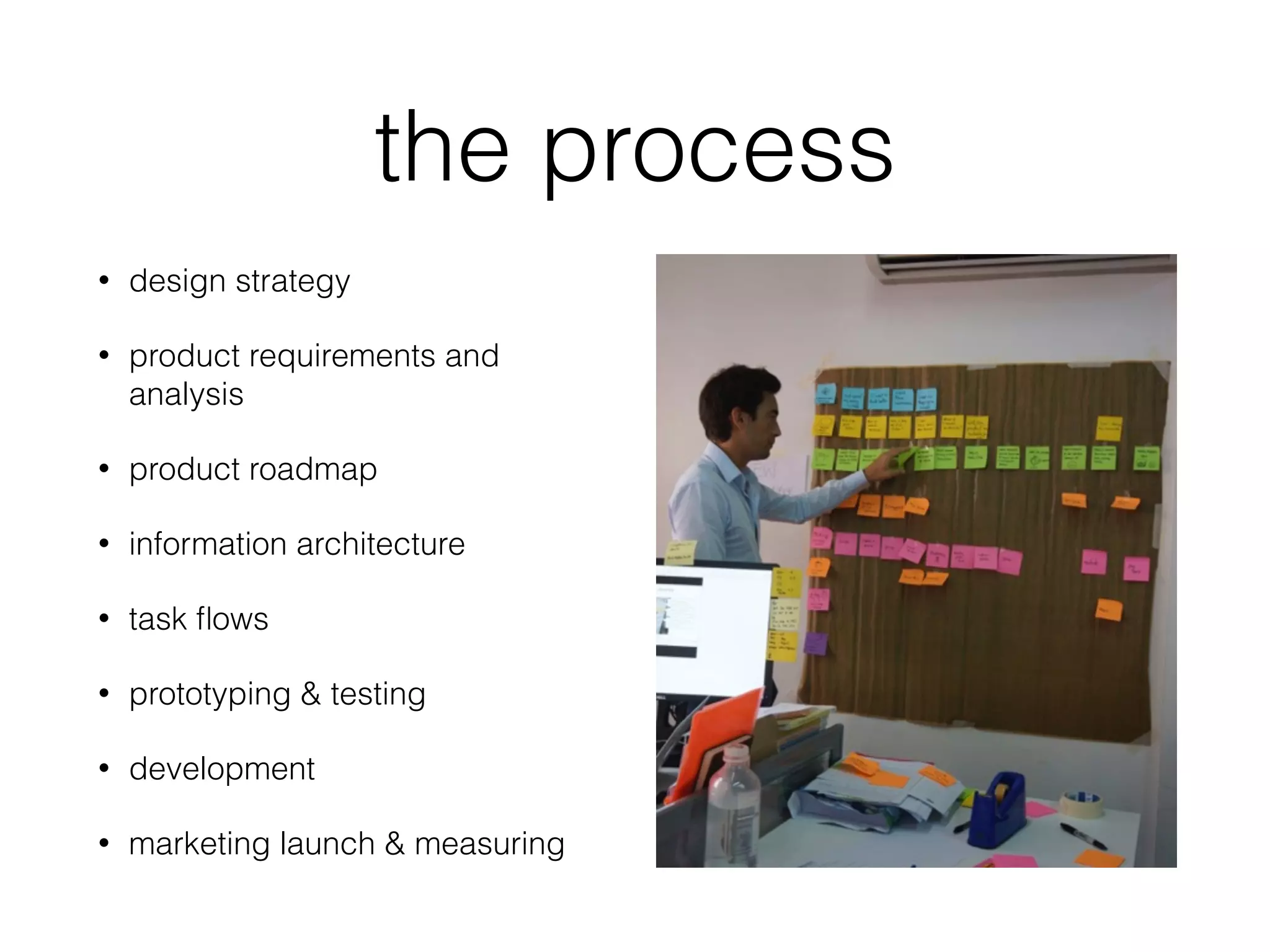 the process
• design strategy
• product requirements and
analysis
• product roadmap
• information architecture
• task ﬂows
• prototyping & testing
• development
• marketing launch & measuring
 