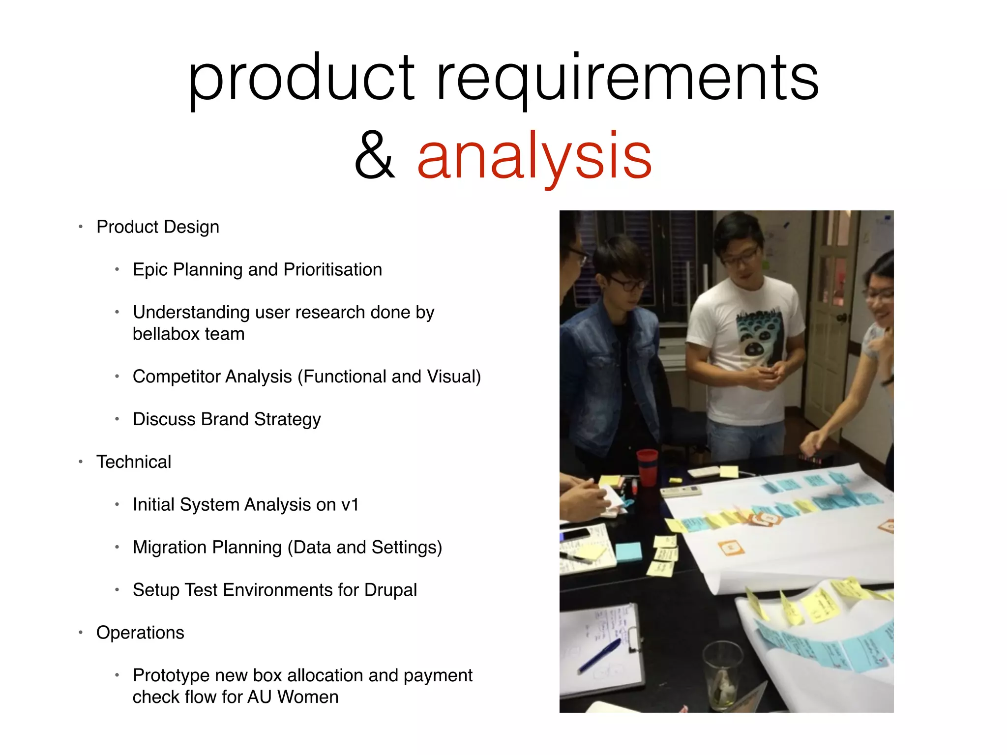 product requirements
& analysis
• Product Design
• Epic Planning and Prioritisation
• Understanding user research done by
bellabox team
• Competitor Analysis (Functional and Visual)
• Discuss Brand Strategy
• Technical
• Initial System Analysis on v1
• Migration Planning (Data and Settings)
• Setup Test Environments for Drupal
• Operations
• Prototype new box allocation and payment
check ﬂow for AU Women
 