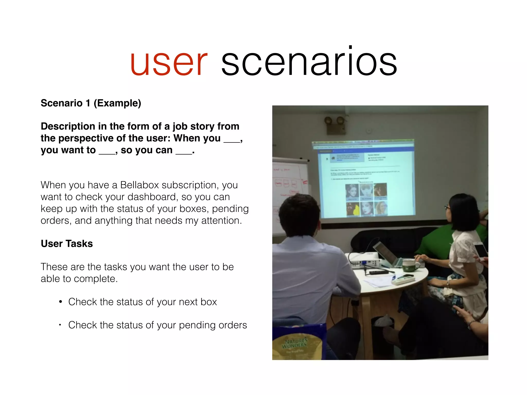 user scenarios
Scenario 1 (Example)
Description in the form of a job story from
the perspective of the user: When you ___,
you want to ___, so you can ___. 
When you have a Bellabox subscription, you
want to check your dashboard, so you can
keep up with the status of your boxes, pending
orders, and anything that needs my attention.
User Tasks
These are the tasks you want the user to be
able to complete.
• Check the status of your next box
• Check the status of your pending orders
 