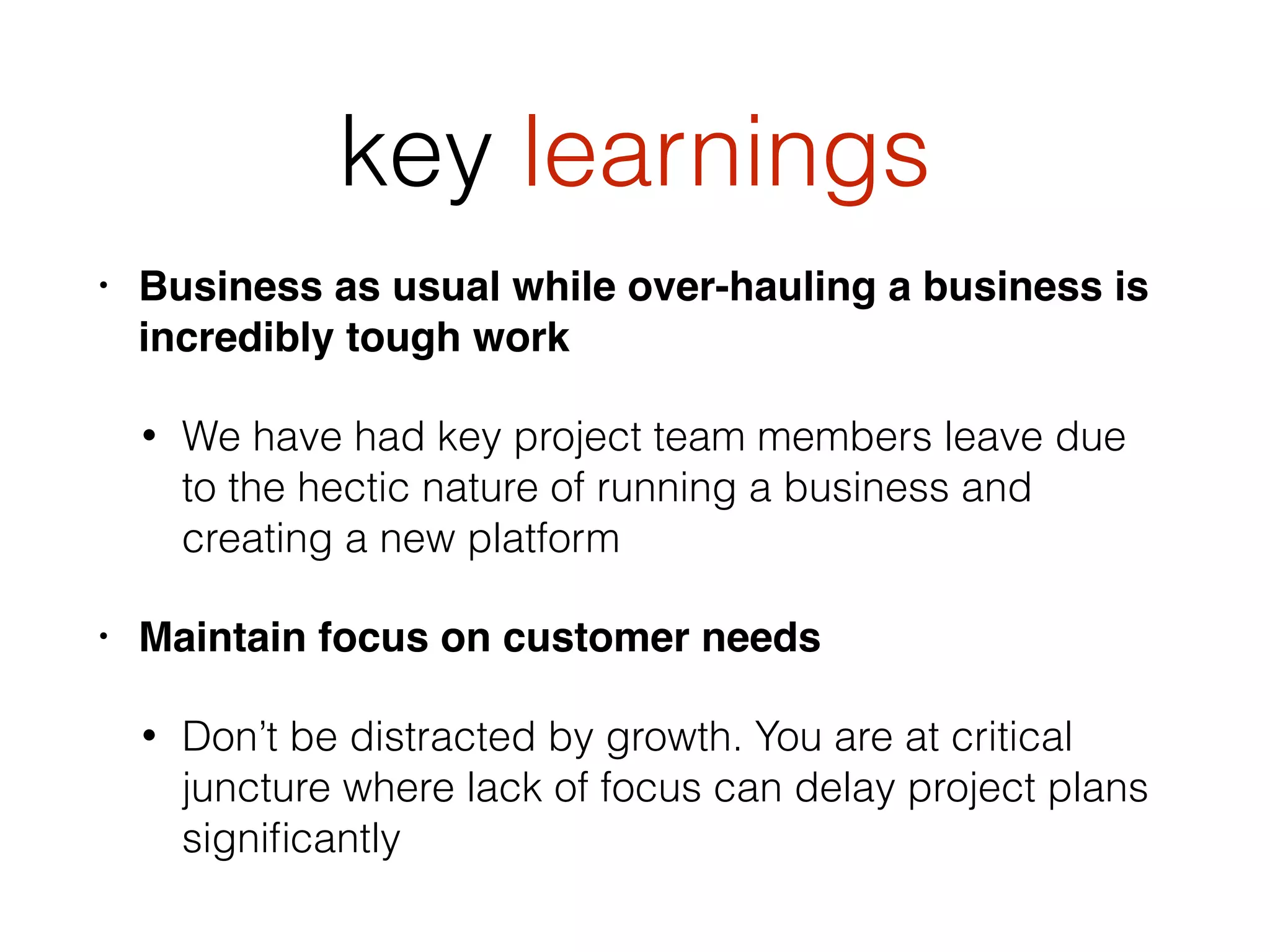 key learnings
• Business as usual while over-hauling a business is
incredibly tough work
• We have had key project team members leave due
to the hectic nature of running a business and
creating a new platform
• Maintain focus on customer needs
• Don’t be distracted by growth. You are at critical
juncture where lack of focus can delay project plans
signiﬁcantly
 
