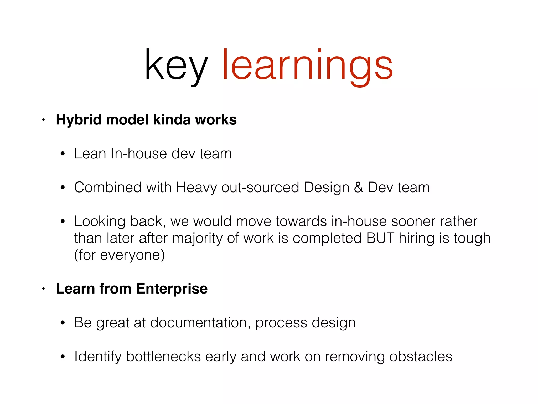 key learnings
• Hybrid model kinda works
• Lean In-house dev team
• Combined with Heavy out-sourced Design & Dev team
• Looking back, we would move towards in-house sooner rather
than later after majority of work is completed BUT hiring is tough
(for everyone)
• Learn from Enterprise
• Be great at documentation, process design
• Identify bottlenecks early and work on removing obstacles
 