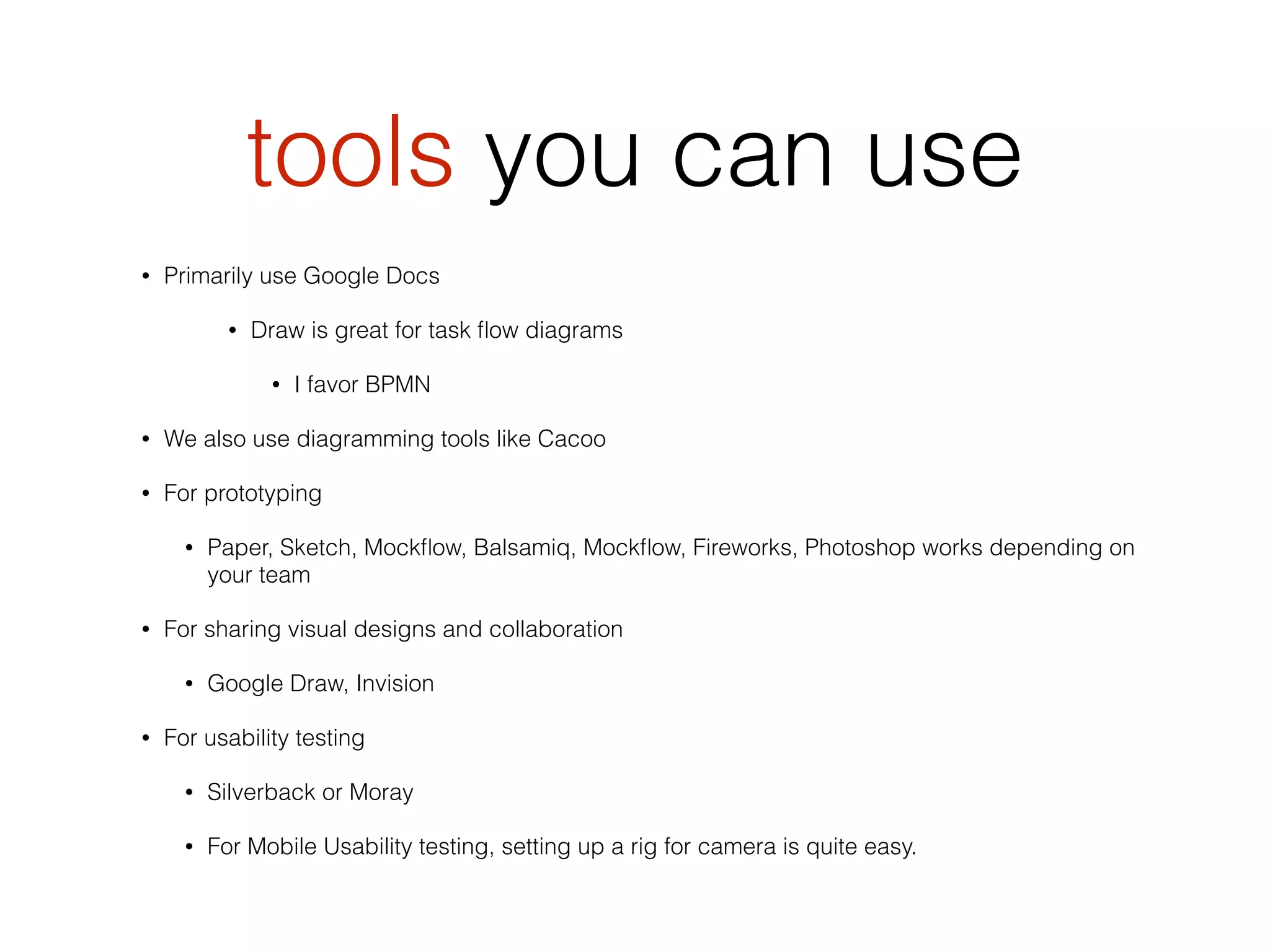 tools you can use
• Primarily use Google Docs
• Draw is great for task ﬂow diagrams
• I favor BPMN
• We also use diagramming tools like Cacoo
• For prototyping
• Paper, Sketch, Mockﬂow, Balsamiq, Mockﬂow, Fireworks, Photoshop works depending on
your team
• For sharing visual designs and collaboration
• Google Draw, Invision
• For usability testing
• Silverback or Moray
• For Mobile Usability testing, setting up a rig for camera is quite easy.
 