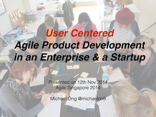 User Centered
Agile Product Development
in an Enterprise & a Startup
Presented on 12th Nov 2014
Agile Singapore 2014
Michael Ong @michaelon9
 