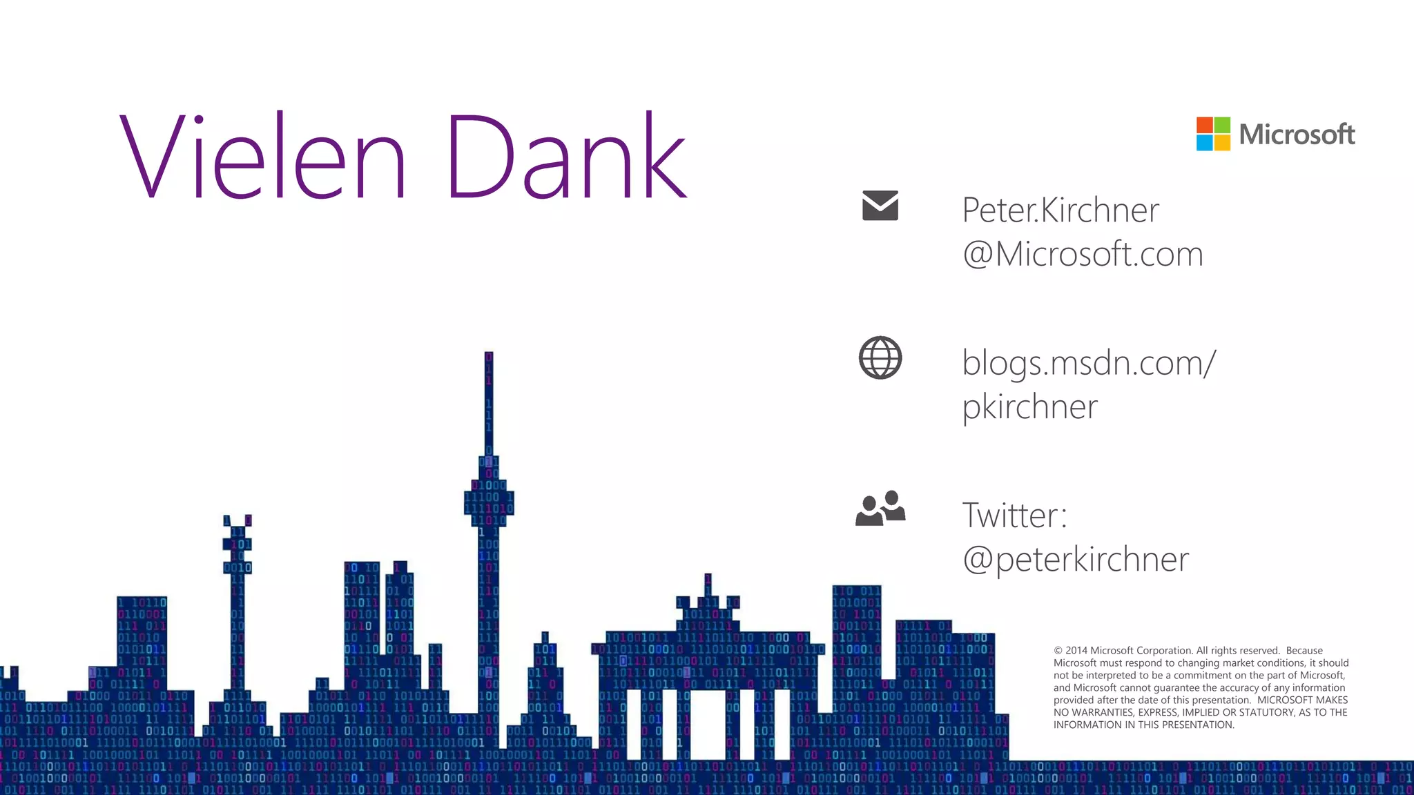 © 2014 Microsoft Corporation. All rights reserved. Because
Microsoft must respond to changing market conditions, it should
not be interpreted to be a commitment on the part of Microsoft,
and Microsoft cannot guarantee the accuracy of any information
provided after the date of this presentation. MICROSOFT MAKES
NO WARRANTIES, EXPRESS, IMPLIED OR STATUTORY, AS TO THE
INFORMATION IN THIS PRESENTATION.
Vielen Dank Peter.Kirchner
@Microsoft.com
blogs.msdn.com/
pkirchner
Twitter:
@peterkirchner
 