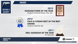 AWARDS
2012
FIELD & STREAM BEST OF THE BEST
AWARD
TAURUS TRACKER 992
2011
NRA: HANDGUN OF THE YEAR
PT 740 SLIM
2013
MANUFACTURER OF THE YEAR
TAURUS INTERNATIONAL MFG, INC.
DEFENSE &
SECURITY
 