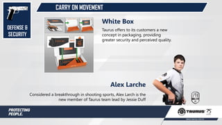 CARRY ON MOVEMENT
Considered a breakthrough in shooting sports, Alex Larch is the
new member of Taurus team lead by Jessie Duff
Alex Larche
Taurus offers to its customers a new
concept in packaging, providing
greater security and perceived quality.
White Box
DEFENSE &
SECURITY
 