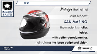 NEW!
METALLURGY
& PLASTICS
Redesignthe helmet
sales success:
SAN MARINO,
the model is smaller,
lighter,
with better aerodynamics,
maintaining the large peripheral vision.
 