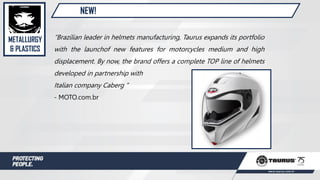 NEW!
“Brazilian leader in helmets manufacturing, Taurus expands its portfolio
with the launchof new features for motorcycles medium and high
displacement. By now, the brand offers a complete TOP line of helmets
developed in partnership with
Italian company Caberg ”
- MOTO.com.br
METALLURGY
& PLASTICS
 