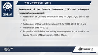 2014 – CORPORATE EVENTS
• Restatement of the Financial Statements (“FS”) and subsequent
measures by management;
 Restatement of Quarterly Information (ITR) for 2Q12, 3Q12 and FS for
2012;
 Restatement of Quarterly Information (ITR) for 1Q13, 2Q13, 3Q13; and
 Presentation of FS for 2013;
 Proposal of civil liability proceeding by management to be voted in the
Special Meeting of November 25, 2014 at 11a.m.;
COMPANY
 