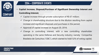 • Capital Increase, Disposal/Purchase of Significant Ownership Interest and
Controlling Interest;
 Capital increase through private subscription of R$ 67 million;
 Change in shareholding structure due to the dilution resulting from capital
increase and significant disposals and purchases in the period;
 Approval of capital increase on August 20, 2014;
 Change in controlling interest, with a new controlling shareholder
operating in the same Defense and Security industry; namely Companhia
Brasileira de Cartuchos (“CBC”), which started to hold 52% of voting capital;
COMPANY
2014 – CORPORATE EVENTS
 
