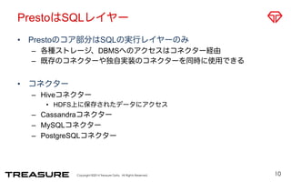 PrestoはSQLレイヤー 
• Prestoのコア部分はSQLの実行レイヤーのみ 
– 各種ストレージ、DBMSへのアクセスはコネクター経由 
– 既存のコネクターや独自実装のコネクターを同時に使用できる 
Copyright ©2014 Treasure Data. All Rights Reserved. 
• コネクター 
– Hiveコネクター 
• HDFS上に保存されたデータにアクセス 
– Cassandraコネクター 
– MySQLコネクター 
– PostgreSQLコネクター 
10 
 