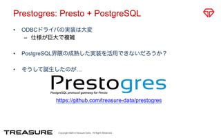 Prestogres: Presto + PostgreSQL 
• ODBCドライバの実装は大変 
– 仕様が巨大で複雑 
• PostgreSQL界隈の成熟した実装を活用できないだろうか？ 
• そうして誕生したのが… 
https://github.com/treasure-data/prestogres 
Copyright ©2014 Treasure Data. All Rights Reserved. 
 