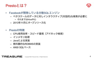 Prestoとは？ 
• Facebookが開発している分散SQLエンジン 
– ペタスケールのデータに対しインタラクティブ(対話的)な検索が必要に 
• それまではHive中心 
– 2013年11月にオープンソース化 
Copyright ©2014 Treasure Data. All Rights Reserved. 
• Prestoの特徴 
– CPU使用効率・スピード重視（アドホック検索） 
– インメモリ処理 
– Javaによる実装 
– 教科書的なRDBMSの実装 
– ANSI SQLベース 
4 
 