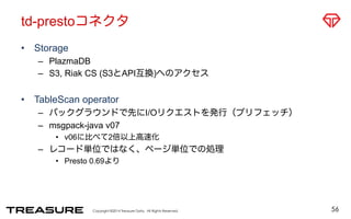td-prestoコネクタ 
• Storage 
– PlazmaDB 
– S3, Riak CS (S3とAPI互換)へのアクセス 
• TableScan operator 
– バックグラウンドで先にI/Oリクエストを発行（プリフェッチ） 
– msgpack-java v07 
• v06に比べて2倍以上高速化 
– レコード単位ではなく、ページ単位での処理 
• Presto 0.69より 
Copyright ©2014 Treasure Data. All Rights Reserved. 
56 
 