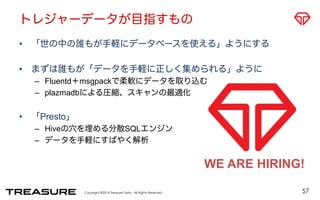 トレジャーデータが目指すもの 
• 「世の中の誰もが手軽にデータベースを使える」ようにする 
• まずは誰もが「データを手軽に正しく集められる」ように 
– Fluentd＋msgpackで柔軟にデータを取り込む 
– plazmadbによる圧縮、スキャンの最適化 
Copyright ©2014 Treasure Data. All Rights Reserved. 
• 「Presto」 
– Hiveの穴を埋める分散SQLエンジン 
– データを手軽にすばやく解析 
WE ARE HIRING! 
57 
