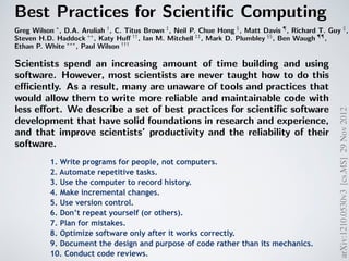 1210.0530v3 [cs.MS] 29 Nov 2012 
steve@practicalcomputing.org),††University ofWisconsin (khuff@cae.wisc.Mary University of London (mark.plumbley@eecs.qmul.ac.uk),¶¶University University (ethan@weecology.org), and †††University of Wisconsin (wilsonp@Scientists spend an increasing amount of time building and using 
software. However, most scientists are never taught how to do this 
efficiently. As a result, many are unaware of tools and practices that 
would allow them to write more reliable and maintainable code with 
less effort. We describe a set of best practices for scientific software 
development that have solid foundations in research and experience, 
and that improve scientists’ productivity and the reliability of their 
software. 
1. Write programs for people, not computers. 
Scientists writing software need to write correctly and can be easily read and programmers (especially the author’s future cannot be easily read and understood it is to know that it is actually doing what it is be productive, software developers must therefore aspects of human cognition into account: human working memory is limited, human (Best Practices for Scientific Computing 
Greg Wilson ∗, D.A. Aruliah †, C. Titus Brown ‡, Neil P. Chue Hong §, Matt Davis ¶, Richard T. Guy ∥, 
Steven H.D. Haddock ∗∗, Katy Huff ††, Ian M. Mitchell ‡‡, Mark D. Plumbley §§, Ben Waugh ¶¶, 
Ethan P. White ∗∗∗, Paul Wilson ††† 
∗Software Carpentry (gvwilson@software-carpentry.org),†University of Ontario Institute of Technology (Dhavide.Aruliah@State University (ctb@msu.edu),§Software Sustainability Institute (N.ChueHong@epcc.ed.ac.uk),¶Space Telescope (mrdavis@stsci.edu),∥University of Toronto (guy@cs.utoronto.ca),∗∗Monterey Bay Aquarium Research Institute 
(steve@practicalcomputing.org),††University ofWisconsin (khuff@cae.wisc.edu),‡‡University of British Columbia (mitchell@Mary University of London (mark.plumbley@eecs.qmul.ac.uk),¶¶University College London (b.waugh@ucl.ac.uk),∗∗∗University (ethan@weecology.org), and †††University of Wisconsin (wilsonp@engr.wisc.edu) 
Scientists spend an increasing amount of time building and using 
software. However, most scientists are never taught how to do this 
efficiently. As a result, many are unaware of tools and practices that 
would allow them to write more reliable and maintainable code with 
less effort. We describe a set of best practices for scientific software 
development that have solid foundations in research and experience, 
and that improve scientists’ productivity and the reliability of their 
software. 
Software is as important to modern scientific research as 
telescopes and test tubes. From groups that work exclusively 
on computational problems, to traditional laboratory and field 
scientists, more and more of the daily operation of science re-volves 
around computers. This includes the development of 
new algorithms, managing and analyzing the large amounts 
of data that are generated in single research projects, and 
combining disparate datasets to assess synthetic problems. 
Scientists typically develop their own software for these 
purposes because doing so requires substantial domain-specific 
and open source software development [61, studies of scientific computing [4, 31, development in general (summarized in practices will guarantee efficient, error-free but used in concert they will reduce errors in scientific software, make it easier the authors of the software time and effort focusing on the underlying scientific questions. 
Software is as important to modern scientific research as 
telescopes and test tubes. From groups that work exclusively 
on computational problems, to traditional laboratory and field 
scientists, more and more of the daily operation of science re-volves 
around computers. This includes the development of 
new algorithms, managing and analyzing the large amounts 
of data that are generated in single research projects, and 
combining disparate datasets to assess synthetic problems. 
arXiv:1210.0530v3 [cs.MS] 29 Nov 2012 
1. Write programs for people, not computers. 
2. Automate repetitive tasks. 
3. Use the computer to record history. 
4. Make incremental changes. 
5. Use version control. 
6. Don’t repeat yourself (or others). 
7. Plan for mistakes. 
8. Optimize software only after it works correctly. 
9. Document the design and purpose of code rather than its mechanics.! 
10. Conduct code reviews. 
 