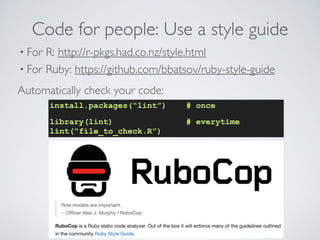 Code for people: Use a style guide 
• For R: http://r-pkgs.had.co.nz/style.html 
• For Ruby: https://github.com/bbatsov/ruby-style-guide 
Automatically check your code: 
install.packages(“lint”) # once 
library(lint) # everytime 
lint(“file_to_check.R”) 
 