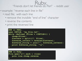 Ruby. “Friends don’t let friends do Perl” - reddit user 
• example: “reverse each line in file” 
• read file; with each line 
• remove the invisible “end of line” character 
• reverse the contents 
• print the reversed line 
### in PERL: 
open INFILE, my_file.txt; 
while (defined ($line = INFILE)) { 
chomp($line); 
@letters = split(//, $line); 
@reverse_letters = reverse(@letters); 
$reverse_string = join(, @reverse_letters); 
print $reverse_string, n; 
} 
### in Ruby: 
File.open(a).each { |line| 
puts line.chomp.reverse 
} 
 